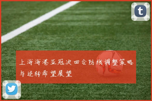 上海海港亚冠次回合防线调整策略与逆转希望展望