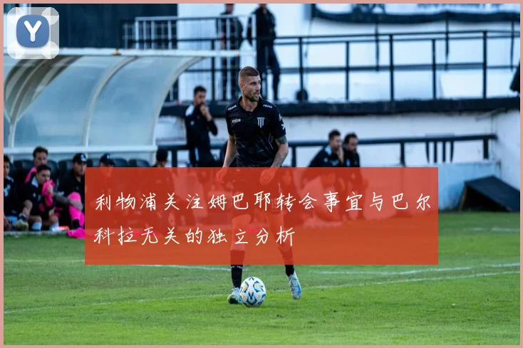 利物浦关注姆巴耶转会事宜与巴尔科拉无关的独立分析
