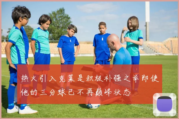 热火引入克莱是积极补强之举即使他的三分球已不再巅峰状态