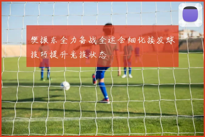 樊振东全力备战全运会细化接发球技巧提升竞技状态