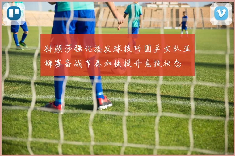 孙颖莎强化接发球技巧国乒女队亚锦赛备战节奏加快提升竞技状态
