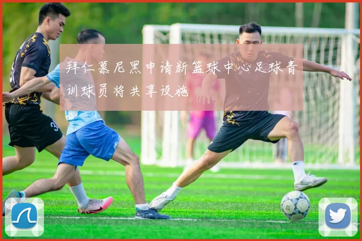 拜仁慕尼黑申请新篮球中心足球青训球员将共享设施