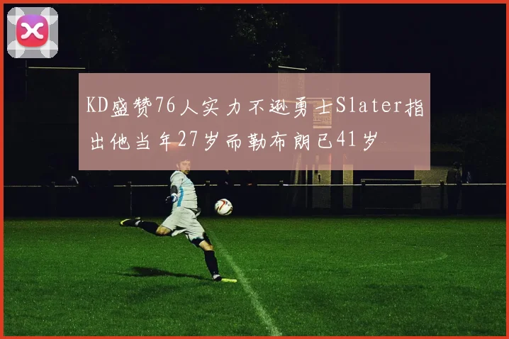 KD盛赞76人实力不逊勇士Slater指出他当年27岁而勒布朗已41岁