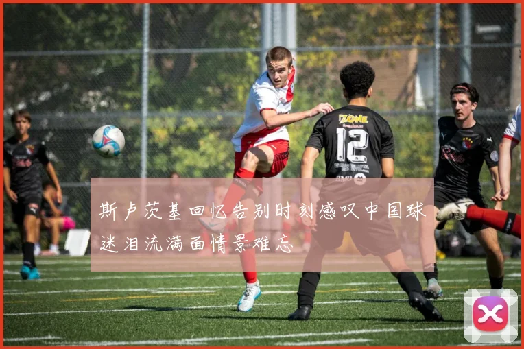 斯卢茨基回忆告别时刻感叹中国球迷泪流满面情景难忘