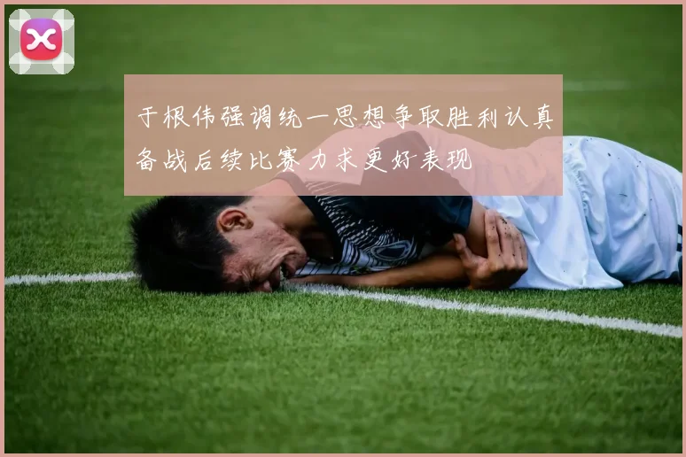 于根伟强调统一思想争取胜利认真备战后续比赛力求更好表现